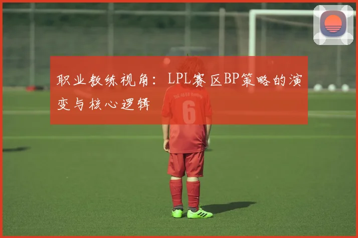 职业教练视角：LPL赛区BP策略的演变与核心逻辑
