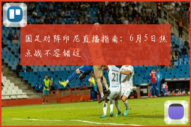 国足对阵印尼直播指南：6月5日焦点战不容错过