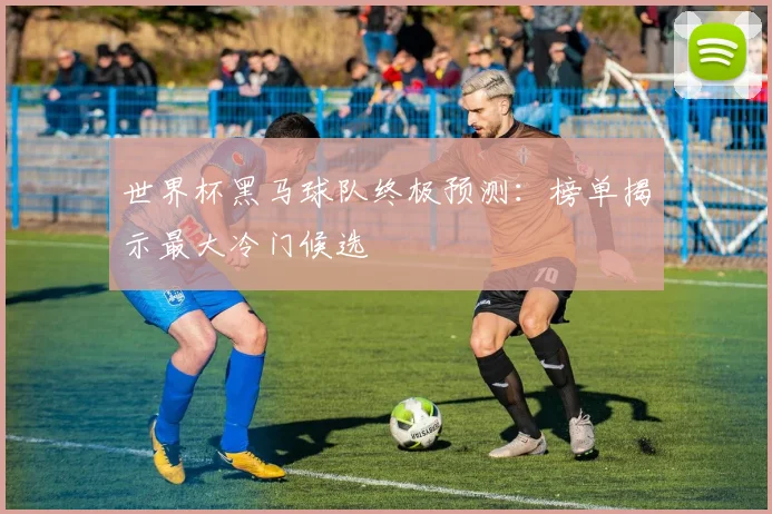 世界杯黑马球队终极预测：榜单揭示最大冷门候选