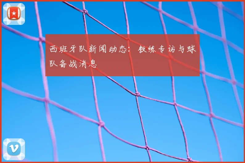 西班牙队新闻动态:教练专访与球队备战消息