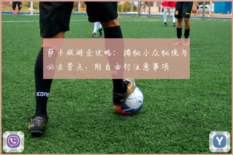萨卡旅游全攻略：揭秘小众秘境与必去景点，附自由行注意事项