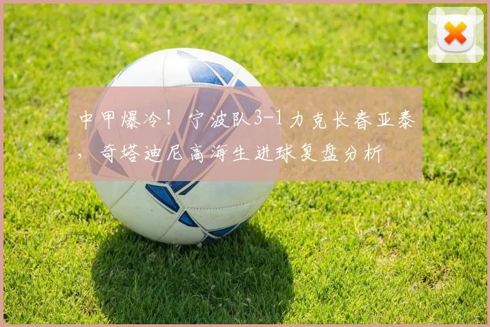 中甲爆冷！宁波队3-1力克长春亚泰，奇塔迪尼高海生进球复盘分析