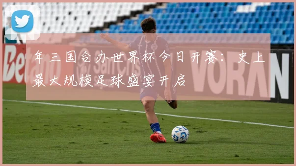年三国合办世界杯今日开赛:史上最大规模足球盛宴开启
