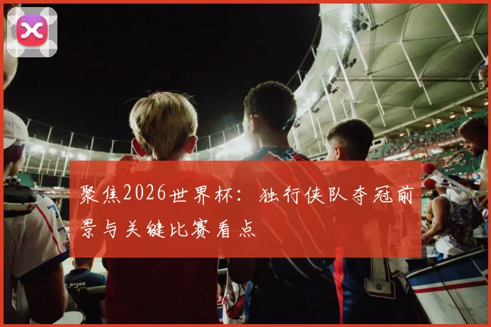 聚焦2026世界杯：独行侠队夺冠前景与关键比赛看点