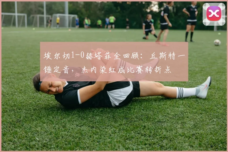 埃尔切1-0赫塔菲全回顾:丘斯特一锤定音,杰内染红成比赛转折点