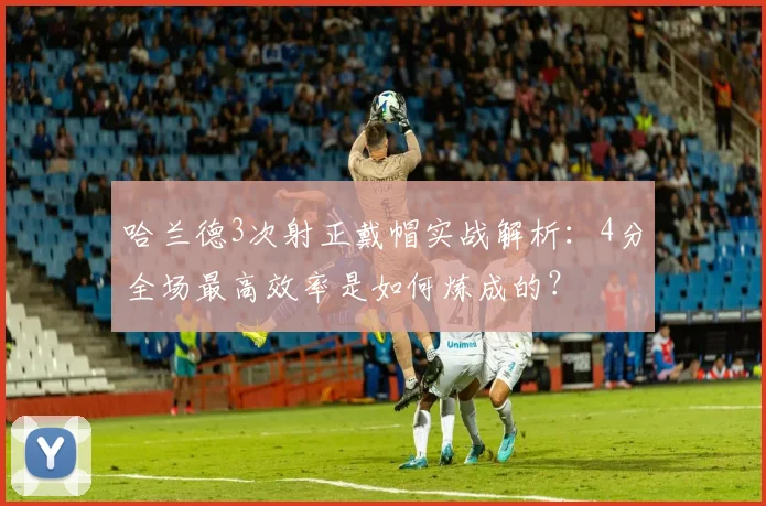 哈兰德3次射正戴帽实战解析：4分全场最高效率是如何炼成的？