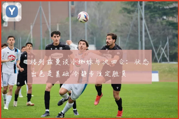 格列兹曼谈小蜘蛛与次回合：状态出色是基础 冷静专注定胜负
